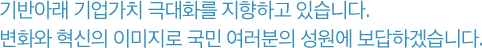 기반아래 기업가치 극대화를 지향하고 있습니다.변화와 혁신의 이미지로 국민 여러분의 성원에 보답하겠습니다.