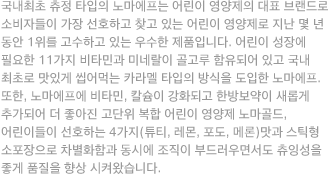 국내최초 츄정 타입의 노마에프는 어린이 영양제의 대표 브랜드로 소비자들이 가장 선호하고 찾고 있는 어린이 영양제로 지난 몇 년 동안 1위를 고수하고 있는 우수한 제품입니다. 어린이 성장에 필요한 11가지 비타민과 미네랄이 골고루 함유되어 있고 국내 최초로 맛있게 씹어먹는 카라멜 타입의 방식을 도입한 노마에프. 또한, 노마에프에 비타민, 칼슘이 강화되고 한방보약이 새롭게 추가되어 더 좋아진 고단위 복합 어린이 영양제 노마골드, 어린이들이 선호하는 4가지(튜티, 레몬, 포도, 메론)맛과 스틱형 소포장으로 차별화함과 동시에 조직이 부드러우면서도 츄잉성을 좋게 품질을 향상 시켜왔습니다.