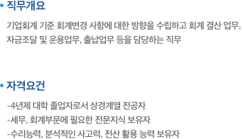 직무개요:기업회계 기준 회계변경 사항에 대한 방향을 수립하고 회계 결산 업무, 자금조달 및 운용업무, 출납업무 등을 담당하는 직무. 자격요건:-4년제 대학 졸업자로서 상경계열 전공자,-세무, 회계부문에 필요한 전문지식 보유자,-수리능력, 분석적인 사고력, 전산 활용 능력 보유자