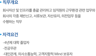 직무개요:회사자산 및 인프라를 총괄 관리하고 임직원의 근무환경 관련 업무와 회사의 각종 제반신고, 서류보관, 자산유지, 의전업무 등을 
수행하는 직무. 자격요건:-4년제 대학 졸업자,-전공무관,-대인관계, 의사소통능력, 고객지향적 Mind 보유자