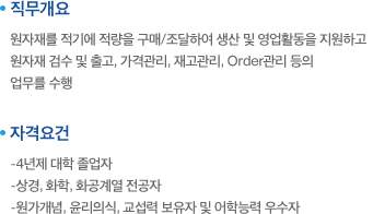 직무개요:원자재를 적기에 적량을 구매/조달하여 생산 및 영업활동을 지원하고 원자재 검수 및 출고, 가격관리, 재고관리, Order관리 등의 업무를 수행. 자격요건:-4년제 대학 졸업자,-상경, 화학, 화공계열 전공자,-원가개념, 윤리의식, 교섭력 보유자 및 어학능력 우수자