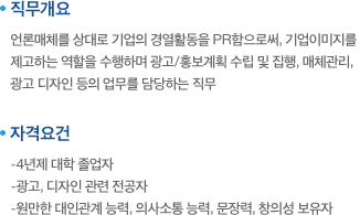 직무개요:언론매체를 상대로 기업의 경열활동을 PR함으로써, 기업이미지를 제고하는 역할을 수행하며 광고/홍보계획 수립 및 집행, 매체관리, 광고 디자인 등의 업무를 담당하는 직무. 자격요건:-4년제 대학 졸업자,-광고, 디자인 관련 전공자,-원만한 대인관계 능력, 의사소통 능력, 문장력, 창의성 보유자