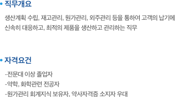 직무개요:생산계획 수립, 재고관리, 원가관리, 외주관리 등을 통하여 고객의 납기에 신속히 대응하고, 최적의 제품을 생산하고 관리하는 직무. 자격요건:-전문대 이상 졸업자,-약학, 화학관련 전공자,-원가관리 회계지식 보유자, 약사자격증 소지자 우대