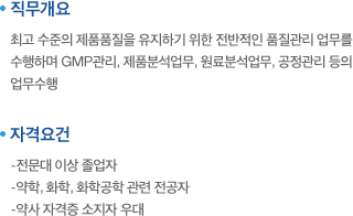 직무개요:최고 수준의 제품품질을 유지하기 위한 전반적인 품질관리 업무를 수행하며 GMP관리, 제품분석업무, 원료분석업무, 공정관리 등의 업무수행. 자격요건:-전문대 이상 졸업자,-약학, 화학, 화학공학 관련 전공자,-약사 자격증 소지자 우대