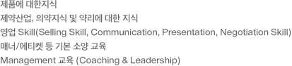 - 제품에 대한지식 - 제약산업,의약지식 및 약리에 대한 지식, -영업 Skill(Selling Skill,Communication, Presentation, Negotiation Skill) - 매너/에티켓 등 기본 소양 교육 - Management 교육 (Coaching & Leadership)